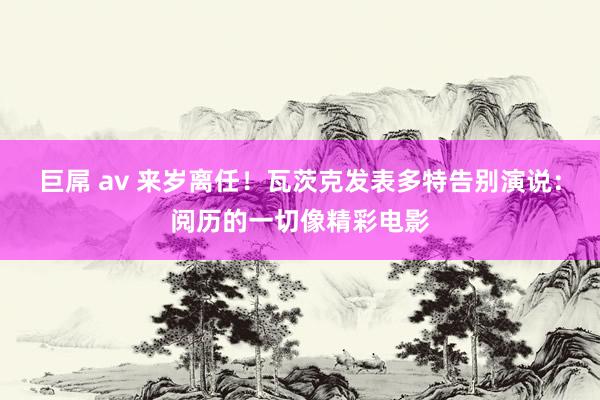 巨屌 av 来岁离任！瓦茨克发表多特告别演说：阅历的一切像精彩电影