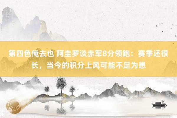 第四色俺去也 阿圭罗谈赤军8分领跑：赛季还很长，当今的积分上风可能不足为患