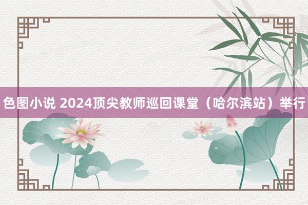 色图小说 2024顶尖教师巡回课堂（哈尔滨站）举行