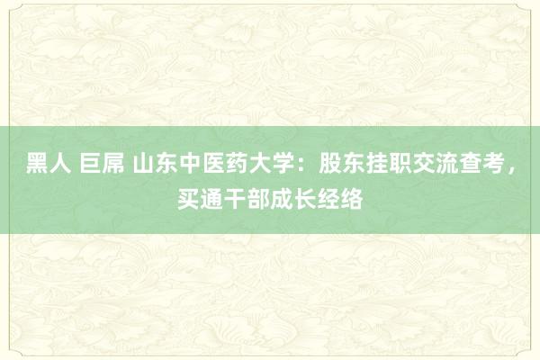 黑人 巨屌 山东中医药大学：股东挂职交流查考，买通干部成长经络