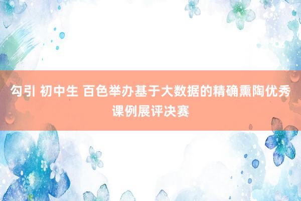 勾引 初中生 百色举办基于大数据的精确熏陶优秀课例展评决赛