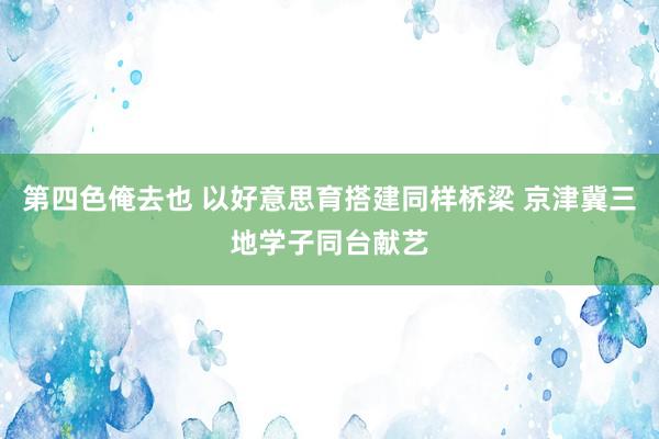 第四色俺去也 以好意思育搭建同样桥梁 京津冀三地学子同台献艺