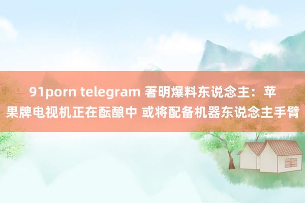 91porn telegram 著明爆料东说念主：苹果牌电视机正在酝酿中 或将配备机器东说念主手臂