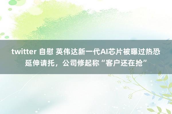 twitter 自慰 英伟达新一代AI芯片被曝过热恐延伸请托，公司修起称“客户还在抢”