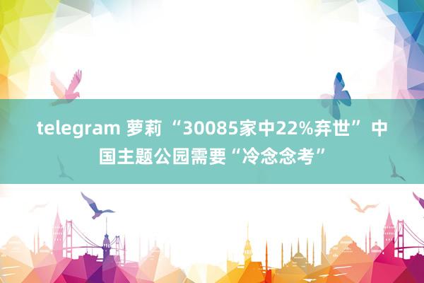 telegram 萝莉 “30085家中22%弃世” 中国主题公园需要“冷念念考”