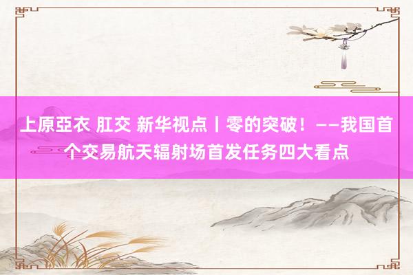 上原亞衣 肛交 新华视点丨零的突破！——我国首个交易航天辐射场首发任务四大看点