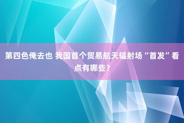 第四色俺去也 我国首个贸易航天辐射场“首发”看点有哪些？