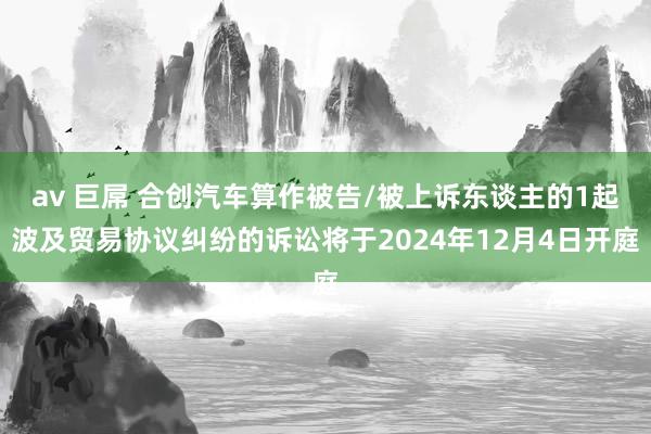 av 巨屌 合创汽车算作被告/被上诉东谈主的1起波及贸易协议纠纷的诉讼将于2024年12月4日开庭