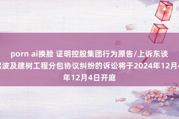 porn ai换脸 证明控股集团行为原告/上诉东谈主的1起波及建树工程分包协议纠纷的诉讼将于2024年12月4日开庭