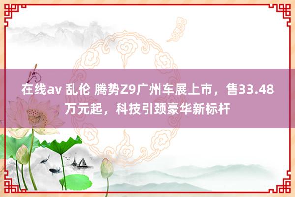 在线av 乱伦 腾势Z9广州车展上市，售33.48万元起，科技引颈豪华新标杆