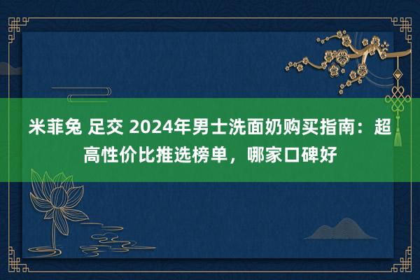 米菲兔 足交 2024年男士洗面奶购买指南：超高性价比推选榜单，哪家口碑好