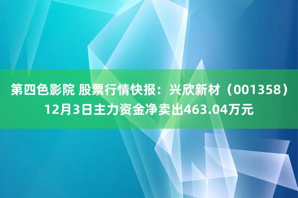 第四色影院 股票行情快报：兴欣新材（001358）12月3日主力资金净卖出463.04万元