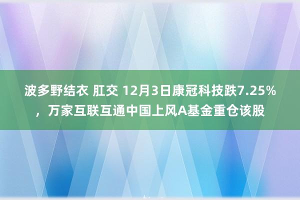 波多野结衣 肛交 12月3日康冠科技跌7.25%，万家互联互通中国上风A基金重仓该股