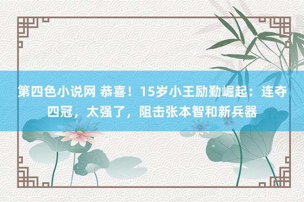 第四色小说网 恭喜！15岁小王励勤崛起：连夺四冠，太强了，阻击张本智和新兵器