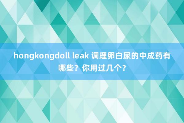 hongkongdoll leak 调理卵白尿的中成药有哪些？你用过几个？