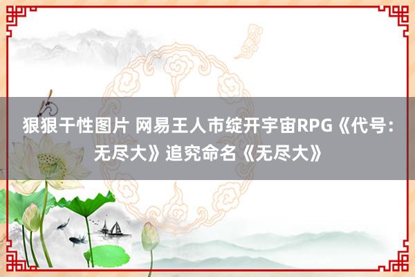 狠狠干性图片 网易王人市绽开宇宙RPG《代号：无尽大》追究命名《无尽大》