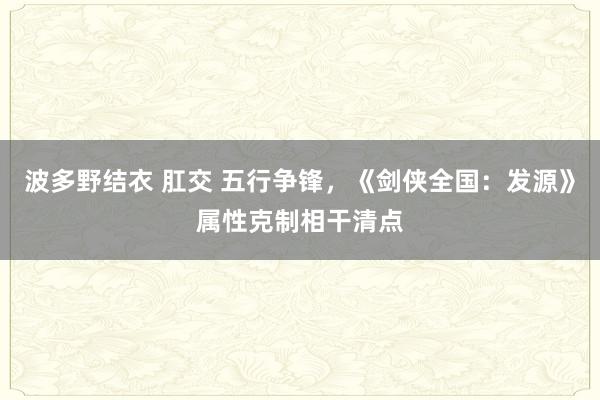 波多野结衣 肛交 五行争锋，《剑侠全国：发源》属性克制相干清点