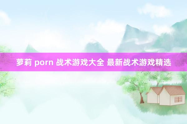 萝莉 porn 战术游戏大全 最新战术游戏精选