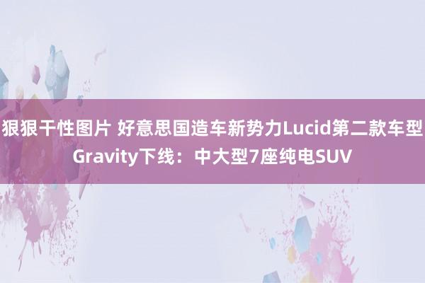 狠狠干性图片 好意思国造车新势力Lucid第二款车型Gravity下线：中大型7座纯电SUV