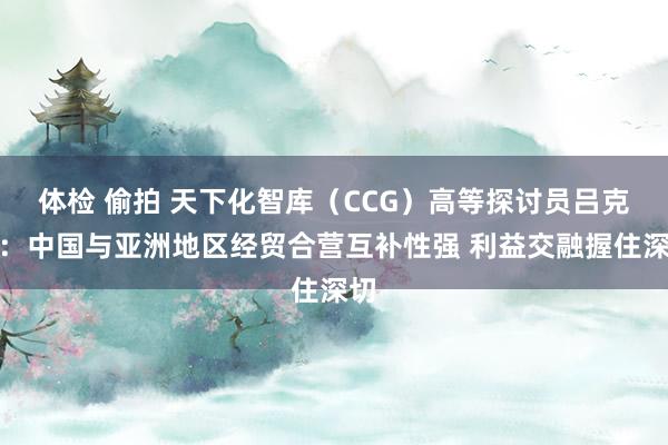 体检 偷拍 天下化智库（CCG）高等探讨员吕克俭：中国与亚洲地区经贸合营互补性强 利益交融握住深切