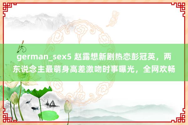 german_sex5 赵露想新剧热恋彭冠英，两东说念主最萌身高差激吻时事曝光，全网欢畅