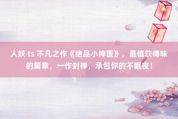 人妖 ts 不凡之作《绝品小神医》，最值获得味的篇章，一作封神，承包你的不眠夜！