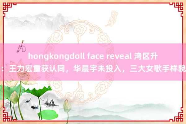 hongkongdoll face reveal 湾区升明月：王力宏重获认同，华晨宇未投入，三大女歌手样貌细则