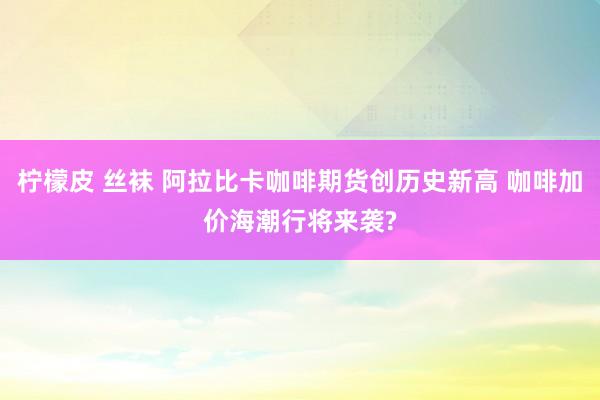 柠檬皮 丝袜 阿拉比卡咖啡期货创历史新高 咖啡加价海潮行将来袭?