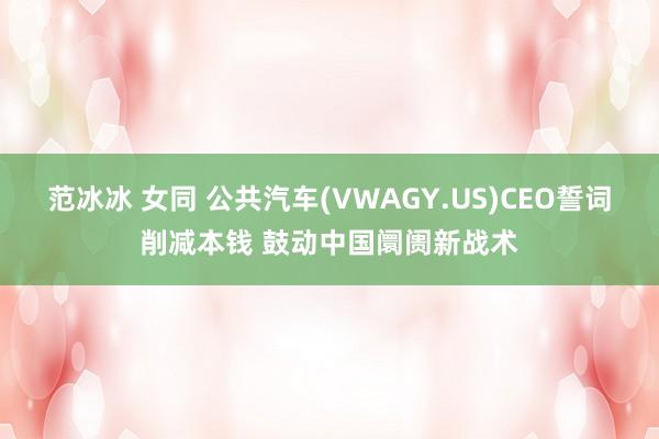 范冰冰 女同 公共汽车(VWAGY.US)CEO誓词削减本钱 鼓动中国阛阓新战术