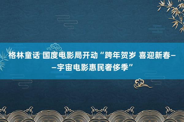 格林童话 国度电影局开动“跨年贺岁 喜迎新春——宇宙电影惠民奢侈季”