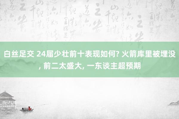 白丝足交 24届少壮前十表现如何? 火箭库里被埋没， 前二太盛大， 一东谈主超预期