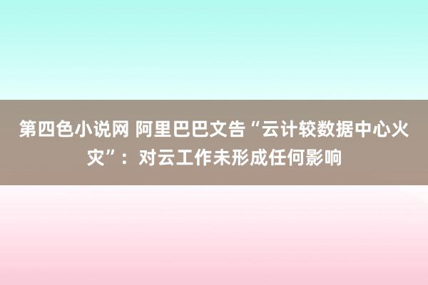 第四色小说网 阿里巴巴文告“云计较数据中心火灾”：对云工作未形成任何影响