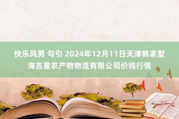 快乐风男 勾引 2024年12月11日天津韩家墅海吉星农产物物流有限公司价钱行情