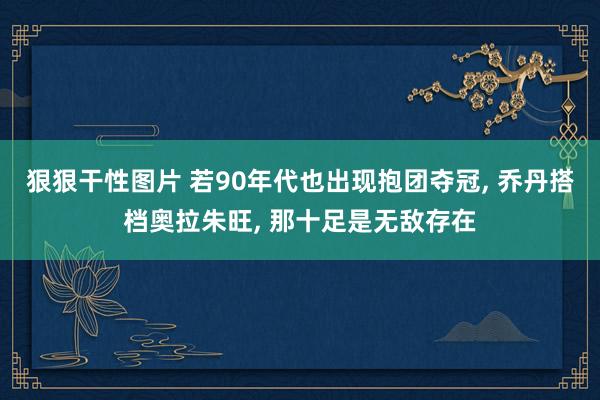 狠狠干性图片 若90年代也出现抱团夺冠， 乔丹搭档奥拉朱旺， 那十足是无敌存在