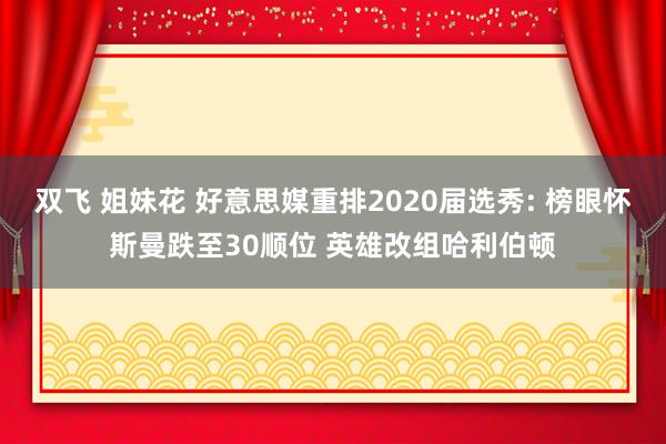 双飞 姐妹花 好意思媒重排2020届选秀: 榜眼怀斯曼跌至30顺位 英雄改组哈利伯顿