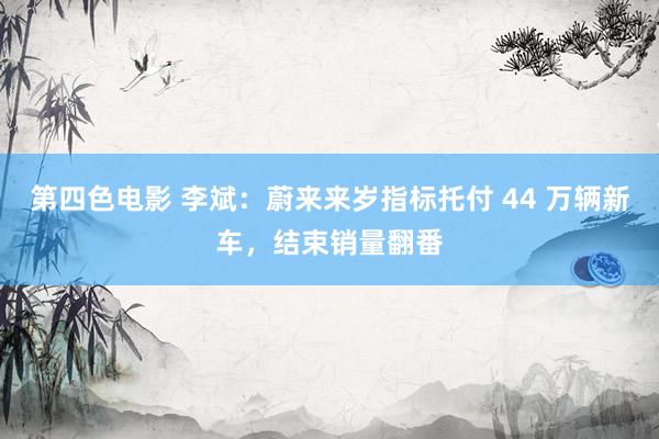 第四色电影 李斌：蔚来来岁指标托付 44 万辆新车，结束销量翻番