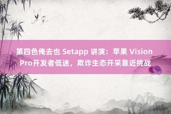 第四色俺去也 Setapp 讲演：苹果 Vision Pro开发者低迷，欺诈生态开采靠近挑战