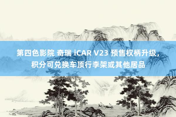 第四色影院 奇瑞 iCAR V23 预售权柄升级，积分可兑换车顶行李架或其他居品