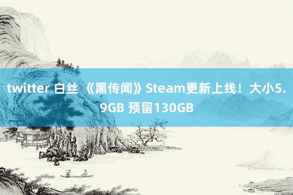 twitter 白丝 《黑传闻》Steam更新上线！大小5.9GB 预留130GB