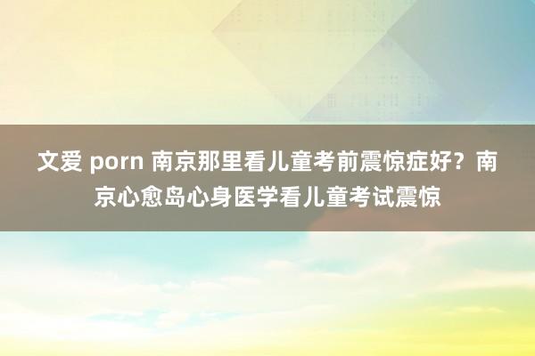 文爱 porn 南京那里看儿童考前震惊症好？南京心愈岛心身医学看儿童考试震惊