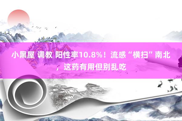 小黑屋 调教 阳性率10.8%！流感“横扫”南北，这药有用但别乱吃