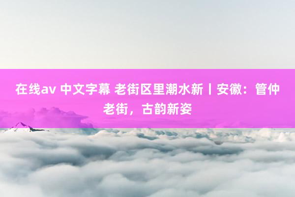 在线av 中文字幕 老街区里潮水新丨安徽：管仲老街，古韵新姿