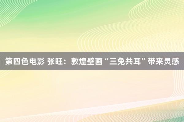 第四色电影 张旺：敦煌壁画“三兔共耳”带来灵感