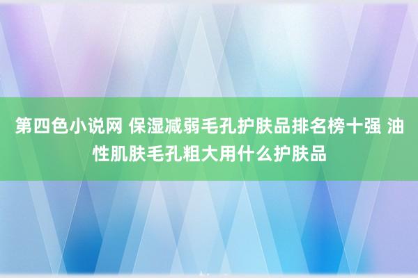 第四色小说网 保湿减弱毛孔护肤品排名榜十强 油性肌肤毛孔粗大用什么护肤品