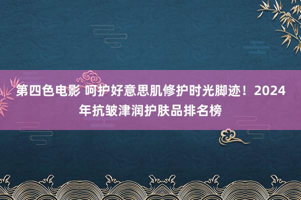 第四色电影 呵护好意思肌修护时光脚迹！2024年抗皱津润护肤品排名榜