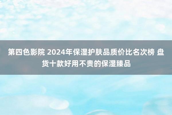 第四色影院 2024年保湿护肤品质价比名次榜 盘货十款好用不贵的保湿臻品