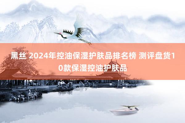 黑丝 2024年控油保湿护肤品排名榜 测评盘货10款保湿控油护肤品