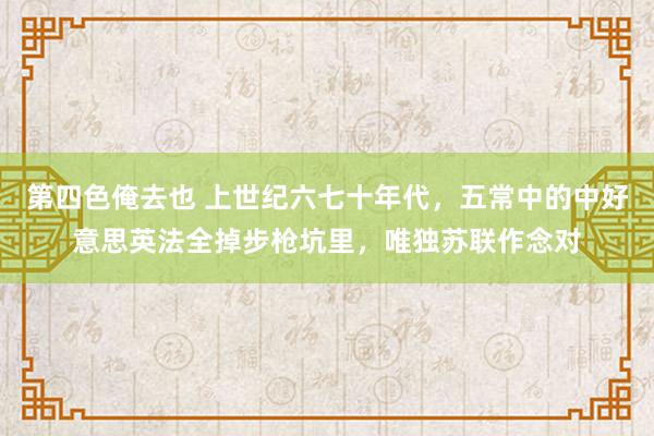 第四色俺去也 上世纪六七十年代，五常中的中好意思英法全掉步枪坑里，唯独苏联作念对