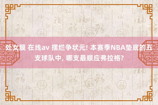 处女膜 在线av 摆烂争状元! 本赛季NBA垫底的五支球队中， 哪支最顺应弗拉格?