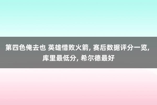 第四色俺去也 英雄惜败火箭， 赛后数据评分一览， 库里最低分， 希尔德最好